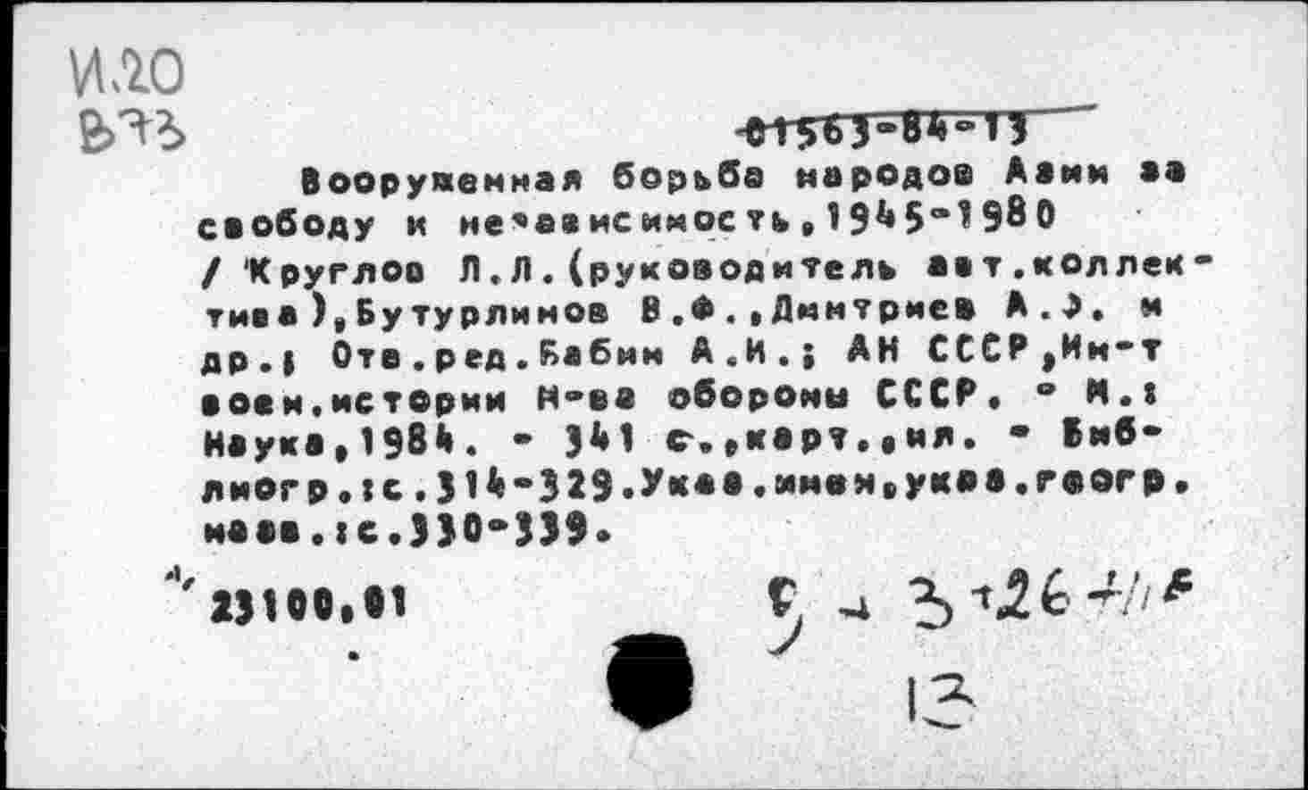 ﻿ИЛО
£Л*>	'*1563-8$“ в
Вооруженная борьба народов Ааим аа свободу и не*ависиноеть»19$5“198 О /'Круглое Л.Л.(руководитель аат.коллек тиеа ),Бутурлиноа ВДмитриев А.Э. и др.| Оте.ред.Бабин А.И.; АН СССР ,Ии-т воем.истории Н-ев обороны СССР» “ И.» Наука,198$. - Э$1 с.»карт»,ил. - Вмб-лиогр.:с.31$-329.Ук**.и«вИиУК<’в«г*®0’*Р" маав.|с.330-339»
' 23100,11	Г